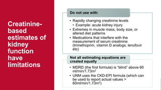 • Rapidly changing creatinine levels
• Example: acute kidney injury
• Extremes in muscle mass, body size, or
altered diet patterns
• Medications that interfere with the
measurement of serum creatinine
(trimethoprim, vitamin D analogs, tenofovir
etc)
Do not use with:
• MDRD (the first formula) is “blind” above 60
ml/min/1.73m2
• UNM uses the CKD-EPI formula (which can
be used to report actual values >
60ml/min/1.73m2)
Not all estimating equations are
created equally
Creatinine-
based
estimates of
kidney
function
have
limitations
 