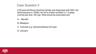 A 50-year-old African American female was diagnosed with CKD. Her
blood pressure is 150/85, her 24 hr protein excretion in 1.5 g/day
(normal less than 150 mg). What should be prescribed next
A. Atenolol
B. Nifedipine
C. A diuretic e.g. hydrochrolothiaze 25 mg/d
D. Lisinopril
Case Question 3
 