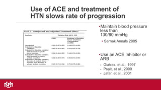 Use of ACE and treatment of
HTN slows rate of progression
•Maintain blood pressure
less than
130/80 mmHg
• Sarnak Annals 2005
•Use an ACE Inhibitor or
ARB
- Giatras, et al., 1997
- Psait, et al., 2000
- Jafar, et al., 2001
 