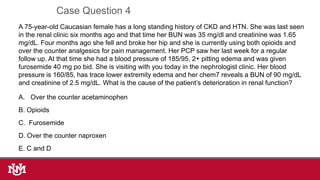 A 75-year-old Caucasian female has a long standing history of CKD and HTN. She was last seen
in the renal clinic six months ago and that time her BUN was 35 mg/dl and creatinine was 1.65
mg/dL. Four months ago she fell and broke her hip and she is currently using both opioids and
over the counter analgesics for pain management. Her PCP saw her last week for a regular
follow up. At that time she had a blood pressure of 185/95, 2+ pitting edema and was given
furosemide 40 mg po bid. She is visiting with you today in the nephrologist clinic. Her blood
pressure is 160/85, has trace lower extremity edema and her chem7 reveals a BUN of 90 mg/dL
and creatinine of 2.5 mg/dL. What is the cause of the patient’s deterioration in renal function?
A. Over the counter acetaminophen
B. Opioids
C. Furosemide
D. Over the counter naproxen
E. C and D
Case Question 4
 