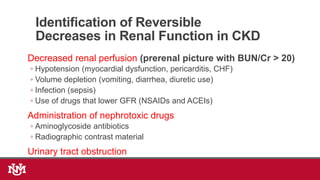 Identification of Reversible
Decreases in Renal Function in CKD
Decreased renal perfusion (prerenal picture with BUN/Cr > 20)
◦ Hypotension (myocardial dysfunction, pericarditis, CHF)
◦ Volume depletion (vomiting, diarrhea, diuretic use)
◦ Infection (sepsis)
◦ Use of drugs that lower GFR (NSAIDs and ACEIs)
Administration of nephrotoxic drugs
◦ Aminoglycoside antibiotics
◦ Radiographic contrast material
Urinary tract obstruction
 
