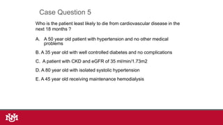 Who is the patient least likely to die from cardiovascular disease in the
next 18 months ?
A. A 50 year old patient with hypertension and no other medical
problems
B. A 35 year old with well controlled diabetes and no complications
C. A patient with CKD and eGFR of 35 ml/min/1.73m2
D. A 80 year old with isolated systolic hypertension
E. A 45 year old receiving maintenance hemodialysis
Case Question 5
 