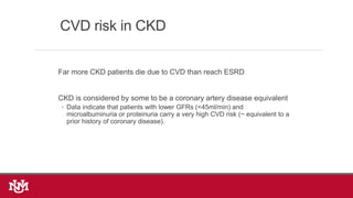 Far more CKD patients die due to CVD than reach ESRD
CKD is considered by some to be a coronary artery disease equivalent
◦ Data indicate that patients with lower GFRs (<45ml/min) and
microalbuminuria or proteinuria carry a very high CVD risk (~ equivalent to a
prior history of coronary disease).
CVD risk in CKD
 