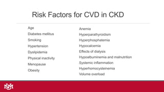 Risk Factors for CVD in CKD
Age
Diabetes mellitus
Smoking
Hypertension
Dyslipidemia
Physical inactivity
Menopause
Obesity
Anemia
Hyperparathyroidism
Hyperphosphatemia
Hypocalcemia
Effects of dialysis
Hypoalbuminemia and malnutrition
Systemic inflammation
Hyperhomocysteinemia
Volume overload
 