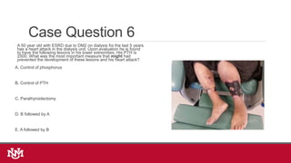 Case Question 6
A 50 year old with ESRD due to DM2 on dialysis for the last 5 years
has a heart attack in the dialysis unit. Upon evaluation he is found
to have the following lesions in his lower extremities. His PTH is
2500. What was the most important measure that might had
prevented the development of these lesions and his heart attack?
A. Control of phosphorus
B. Control of PTH
C. Parathyroidectomy
D. B followed by A
E. A followed by B
 