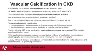 Vascular Calcification in CKD
•Extraskeletal calcification is highly prevalent in CKD and starts early
•50% of incident HD patients have evidence of coronary artery calcification (CAC)
•Vascular calcification prevalence in dialysis patients ranges from 50%-90%
•Age and dialysis vintage are consistently associated with CAC
•Use of calcium-based phosphate binders and elevated phosphorus levels are risk
•Two types of vascular calcification
◦ Intimal calcification leads to plaques or circumferentially calcified atherosclerosis
◦ Medial calcification is nonocclusive and leads to vascular stiffening and LVH
•Traditionally, the CAC score obtained by electron beam computed tomography (CT) is used to
quantify calcification burden
•Other available techniques can provide semiquantitative evidence of calcification, including duplex
ultrasonography, echocardiography, pulse wave velocity, and even plain radiographs
•A study of these techniques showed good correlation between lateral abdominal aortic radiographs and
electron beam CT in quantifying calcification
Reference only: slide will not be tested
 