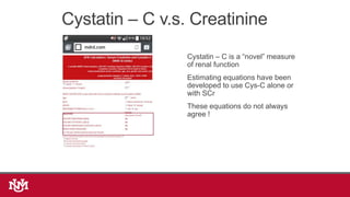 Cystatin – C v.s. Creatinine
Cystatin – C is a “novel” measure
of renal function
Estimating equations have been
developed to use Cys-C alone or
with SCr
These equations do not always
agree !
 