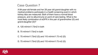 A 84-year-old female and her 28 year old grand-daughter with no
medical problems participate in a health screening event in which
kidney labs are measured. Both of them have a normal blood
pressure, and no albuminuria on point of care testing. What is the
most likely combination of eGFR in this pair of grandmother (G) and
grand-daughter (D)?
A. 120 ml/min/1.73m2 in both
B. 75 ml/min/1.73m2 in both
C. 75 ml/min/1.73m2 (G) and 110 ml/min/1.73 m2 (D)
D. 75 ml/min/1.73m2 (D) and 110 ml/min/1.73 m2 (G)
Case Question 7
 