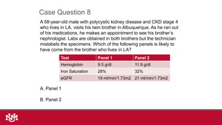 A 58-year-old male with polycystic kidney disease and CKD stage 4
who lives in LA, visits his twin brother in Albuquerque. As he ran out
of his medications, he makes an appointment to see his brother’s
nephrologist. Labs are obtained in both brothers but the technician
mislabels the specimens. Which of the following panels is likely to
have come from the brother who lives in LA?
A. Panel 1
B. Panel 2
Case Question 8
Test Panel 1 Panel 2
Hemoglobin 9.5 g/dl 11.9 g/dl
Iron Saturation 28% 32%
eGFR 19 ml/min/1.73m2 21 ml/min/1.73m2
 