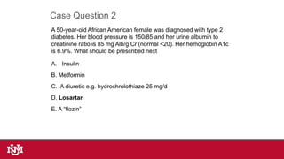 A 50-year-old African American female was diagnosed with type 2
diabetes. Her blood pressure is 150/85 and her urine albumin to
creatinine ratio is 85 mg Alb/g Cr (normal <20). Her hemoglobin A1c
is 6.9%. What should be prescribed next
A. Insulin
B. Metformin
C. A diuretic e.g. hydrochrolothiaze 25 mg/d
D. Losartan
E. A “flozin”
Case Question 2
 