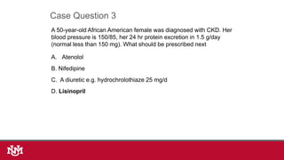 A 50-year-old African American female was diagnosed with CKD. Her
blood pressure is 150/85, her 24 hr protein excretion in 1.5 g/day
(normal less than 150 mg). What should be prescribed next
A. Atenolol
B. Nifedipine
C. A diuretic e.g. hydrochrolothiaze 25 mg/d
D. Lisinopril
Case Question 3
 
