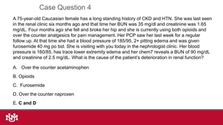 A 75-year-old Caucasian female has a long standing history of CKD and HTN. She was last seen
in the renal clinic six months ago and that time her BUN was 35 mg/dl and creatinine was 1.65
mg/dL. Four months ago she fell and broke her hip and she is currently using both opioids and
over the counter analgesics for pain management. Her PCP saw her last week for a regular
follow up. At that time she had a blood pressure of 185/95, 2+ pitting edema and was given
furosemide 40 mg po bid. She is visiting with you today in the nephrologist clinic. Her blood
pressure is 160/85, has trace lower extremity edema and her chem7 reveals a BUN of 90 mg/dL
and creatinine of 2.5 mg/dL. What is the cause of the patient’s deterioration in renal function?
A. Over the counter acetaminophen
B. Opioids
C. Furosemide
D. Over the counter naproxen
E. C and D
Case Question 4
 
