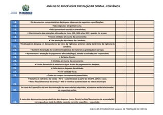 ANÁLISE DO PROCESSO DE PRESTAÇÃO DE CONTAS - CONVÊNIOS
16. • Não apresentam rasuras ou entrelinhas;
14. Os documentos comprobatórios da despesa observam às seguintes especificações:
15. •São originais e em primeira via ;
17. • Discriminação das retenções efetuadas na fonte (ISS, INSS e/ou IRRF, quando for o caso;
18. • Foram emitidos em nome do convenente;
20.
• Realização da despesa em data posterior ao início da vigência e anterior a data do término de vigência do
convênio.
19. • Têm anotação do número do Convênio;
21. • Contém declaração do recebimento (atesto) do material ou prestação do serviço;
22. • Apresentam a anotação de pagamento efetuado (Pago), datada e assinada pelo responsável;
23. • As Notas Fiscais:
24. • Emitidas em nome do convenente;
25. • A data de emissão é anterior ou igual à data do pagamento da despesa;
26. • Estão dentro do prazo de validade;
27. • Tem validade fiscal;
28. • Todos os campos corretamente preenchidos;
29.
• Nota Fiscal eletrônica de venda – NF-e – autenticidade a partir do DANFE, se for o caso;
• Nota Fiscal eletrônica de serviço – NFS-e –verificar autenticidade no site do município
30.
Em caso de Cupons Fiscais sem discriminação das mercadorias adquiridas, as mesmas estão relacionadas
no respectivo recibo;
31.
A soma dos documentos comprobatórios das despesas (notas fiscais/recibos/documentos de arrecadação)
corresponde ao total de débito na conta corrente específica – no período.
CHECKLIST INTEGRANTE DO MANUAL DE PRESTAÇÃO DE CONTAS
 