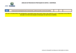 ANÁLISE DO PROCESSO DE PRESTAÇÃO DE CONTAS - CONVÊNIOS
EM CASO DE INCONSCISTÊNCIA NAS INFORMAÇÕES É NECESSÁRIO ENVIAR UMA EQUIPE TÉCNICA PARA VERIFICAR IN LOCO A VERACIDADE DO RELATÓRIO DE
EXECUÇÃO E DO TEOR DA DECLARAÇÃO DE REALIZAÇÃO DOS OBJETIVOS DO CONVÊNIO.
57. Comprovante de devolução dos bens remanescentes, conforme previsto no termo de convênio;
CHECKLIST INTEGRANTE DO MANUAL DE PRESTAÇÃO DE CONTAS
 