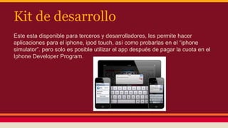 Kit de desarrollo 
Este esta disponible para terceros y desarrolladores, les permite hacer 
aplicaciones para el iphone, ipod touch, así como probarlas en el “iphone 
simulator”. pero solo es posible utilizar el app después de pagar la cuota en el 
Iphone Developer Program. 
 