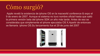 Cómo surgió? 
Apple reveló la existencia de iphone OS en la macworld conference & expo el 
9 de enero de 2007. Aunque el sistema no tuvo nombre oficial hasta que salió 
la primera versión beta del iphone SDK un año más tarde. Antes de eso se 
consideraba que simplemente el iphone ejecutaba OS X.Apartir de entonces 
se llamaria iphone OS.Su lanzamiento fue el 29 de junio del 2007 
 