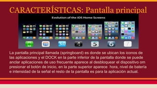 CARACTERÍSTICAS: Pantalla principal 
La pantalla principal llamada (springboard) es donde se ubican los iconos de 
las aplicaciones y el DOCK en la parte inferior de la pantalla donde se puede 
anclar aplicaciones de uso frecuente aparece al desbloquear el dispositivo om 
presionar el botón de inicio, en la parte superior aparece hora, nivel de batería 
e intensidad de la señal el resto de la pantalla es para la aplicación actual. 
 