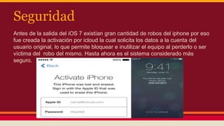 Seguridad 
Antes de la salida del iOS 7 existían gran cantidad de robos del iphone por eso 
fue creada la activación por icloud la cual solicita los datos a la cuenta del 
usuario original, lo que permite bloquear e inutilizar el equipo al perderlo o ser 
víctima del robo del mismo. Hasta ahora es el sistema considerado más 
seguro. 
 