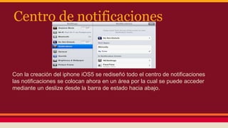 Centro de notificaciones 
Con la creación del iphone iOS5 se rediseñó todo el centro de notificaciones 
las notificaciones se colocan ahora en un área por la cual se puede acceder 
mediante un deslize desde la barra de estado hacia abajo. 
 