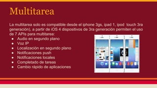 Multitarea 
La multitarea solo es compatible desde el iphone 3gs, ipad 1, ipod touch 3ra 
generación), a partir de iOS 4 dispositivos de 3ra generación permiten el uso 
de 7 APIs para multitarea: 
● Audio en segundo plano 
● Voz IP 
● Localización en segundo plano 
● Notificaciones push 
● Notificaciones locales 
● Completado de tareas 
● Cambio rápido de aplicaciones 
 