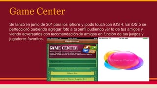 Game Center 
Se lanzó en junio de 201 para los iphone y ipods touch con iOS 4. En iOS 5 se 
perfeccionó pudiendo agregar foto a tu perfil pudiendo ver lo de tus amigos y 
viendo adversarios con recomendación de amigos en función de tus juegos y 
jugadores favoritos. 
 