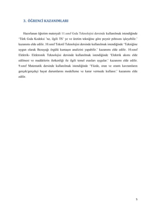 5
3. ÖĞRENCİ KAZANIMLARI
Hazırlanan öğretim materyali 11.sınıf Gıda Teknolojisi dersinde kullanılmak istendiğinde
‘Türk Gıda Kodeksi ’ne, ilgili TS’ ye ve üretim tekniğine göre peynir pıhtısını işleyebilir.’
kazanımı elde edilir. 10.sınıf Tekstil Teknolojisi dersinde kullanılmak istendiğinde ‘Tekniğine
uygun olarak Bezayağı örgülü kumaşın analizini yapabilir.’ kazanımı elde edilir. 10.sınıf
Elektrik- Elektronik Teknolojisi dersinde kullanılmak istendiğinde ‘Elektrik akımı elde
edilmesi ve maddelerin iletkenliği ile ilgili temel esasları uygular.’ kazanımı elde edilir.
9.sınıf Matematik dersinde kullanılmak istendiğinde ‘Yüzde, oran ve orantı kavramların
gerçek/gerçekçi hayat durumlarını modelleme ve karar vermede kullanır.’ kazanımı elde
edilir.
 