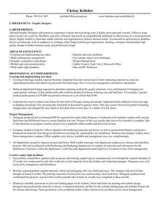 Christy Kelleher
                Phone: 503.816.7487              ckelleher24@comcast.net              www.linkedin.com/in/ckelleher24

CAREER FOCUS: Graphic Designer

CAREER PROFILE:
Talented Graphic Designer with extensive experience in print and web design who is highly motivated and versatile. Effective team
player known for creativity, flexibility and sense of humor. Successful accomplishments attributed to effectiveness as a motivated team
player. Highly skilled in client and vendor relations and negotiations to achieve desired results. Accustomed to performing in deadline-
driven environments with an emphasis on working within budget and design requirements. Seeking a company that demands high
quality design to further business goals and professional image.

AREAS OF EXCELLENCE:
• Creating and implementing new ideas                       • Identify and solve problems
• Multi-tasking/time management                             • Fast learner, enjoys new challenges
• Friendly, cooperative team player                         • Project Management
• Written and oral communication                            • Adobe Creative Suite 3 & 4, Microsoft Office
• Work under tight deadlines                                • Mac and PC Proficient

PROFESSIONAL ACCOMPLISHMENTS:
Creating and implementing new ideas
• Existing technology needed a special brochure. Departed from the normal look of other marketing materials to create an
  outstanding brochure that effectively promoted the technology. Rave review by management, distributors and dealers.

•   Reduced department budget required an alternative printing method for quality materials. I was instrumental in bringing new
    copier/printer in-house so that smaller print jobs could be produced in-house reducing cost and lead-time. For example: a pocket
    product guide quoted at $70,000 was printed in-house at a cost of less than $500.

•   Explored new ways to reduce time frame for first draft of 80 page catalog downloads. Implemented the addition of text style tags
    to database download. Text automatically formatted at download to generic styles. This new system allowed for global formatting
    changes later and changed the time frame to first draft from several days to a matter of a few hours.

Project Management
• Designed, produced and coordinated POP kit materials for yearly Sales Program. Coordinated with multiple vendors with varying
   lead times and fulfillment house to ensure deadline was met. Projects of this size usually take four to five months to complete. Due
   to late decisions on program contents, project was completed within months and delivered on time.

•   Company needed to keep five offices supplied with marketing materials and forms, as well as promotional banners and posters.
    Produced all materials from design to distribution including the responsibility for installation. Worked with multiple vendors and a
    forms management company. Office supplies were always available and management was very complimentary.

•   Art Department needed to improve project lead times. Held weekly meetings with department employees to discuss and distribute
    projects. Met and coordinated with Purchasing and Marketing departments to compile all materials and information for the
    distribution of projects within the department. Lead times and department moral improved. Excellent reviews from management.

Creative under tight deadlines
• Successfully created three separate sales programs and meeting support pieces simultaneously even though the original schedule of
  12 weeks was compressed to only four weeks due to late materials from the product and marketing managers. Programs were well
  received by management and distributors.

•   Reseller required product support materials, labels and packaging with very short lead times. The company had never before
    brought on board a reseller. The printing consisted of small print runs and extremely short lead times. Designed, produced and
    coordinated the projects. A project that would normally take at least six months was completed in three months.

•   Produced a monthly promotion in print and landing pages on the website. Short lead times for printing and website design.
    Designed and produced the materials in-house. Composed animated .gif files for the website landing page and multiple banner ads
    for internet advertising. These promotions were completed within weeks, and received excellent reviews from management.
 