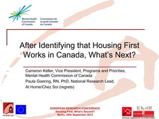 EUROPEAN RESEARCH CONFERENCE
Housing First. What’s Second?
Berlin, 20th September 2013
After Identifying that Housing First
Works in Canada, What’s Next?
Cameron Keller, Vice President, Programs and Priorities,
Mental Health Commission of Canada
Paula Goering, RN, PhD, National Research Lead,
At Home/Chez Soi (regrets)
 