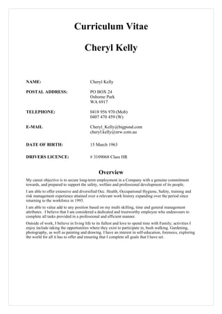 Curriculum Vitae

                                    Cheryl Kelly


NAME:                                  Cheryl Kelly

POSTAL ADDRESS:                        PO BOX 24
                                       Osborne Park
                                       WA 6917

TELEPHONE:                             0418 956 970 (Mob)
                                       0407 470 459 (W)

E-MAIL                                 Cheryl_Kelly@bigpond.com
                                       cheryl.kelly@nrw.com.au

DATE OF BIRTH:                         15 March 1963

DRIVERS LICENCE:                       # 3109068 Class HR


                                             Overview
My career objective is to secure long-term employment in a Company with a genuine commitment
towards, and prepared to support the safety, welfare and professional development of its people.
I am able to offer extensive and diversified Occ. Health, Occupational Hygiene, Safety, training and
risk management experience attained over a relevant work history expanding over the period since
returning to the workforce in 1993.
I am able to value add to any position based on my multi skilling, time and general management
attributes. I believe that I am considered a dedicated and trustworthy employee who endeavours to
complete all tasks provided in a professional and efficient manner.
Outside of work, I believe in living life to its fullest and love to spend time with Family; activities I
enjoy include taking the opportunities where they exist to participate in, bush walking. Gardening,
photography, as well as painting and drawing. I have an interest in self-education, forensics, exploring
the world for all it has to offer and ensuring that I complete all goals that I have set.
 