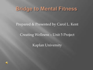 Bridge to Mental Fitness Prepared & Presented by Carol L. Kent Creating Wellness – Unit 5 Project Kaplan University 