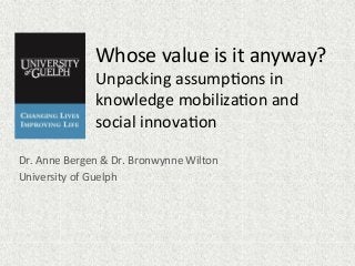 Whose	
  value	
  is	
  it	
  anyway?	
  	
  
Unpacking	
  assump7ons	
  in	
  
knowledge	
  mobiliza7on	
  and	
  
social	
  innova7on	
  
Dr.	
  Anne	
  Bergen	
  &	
  Dr.	
  Bronwynne	
  Wilton	
  
University	
  of	
  Guelph	
  
 