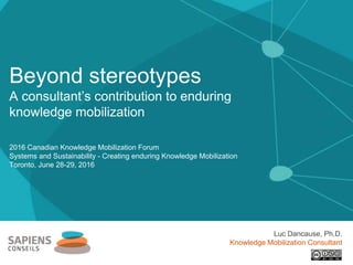 2016 Canadian Knowledge Mobilization Forum
Systems and Sustainability - Creating enduring Knowledge Mobilization
Toronto, June 28-29, 2016
Beyond stereotypes
A consultant’s contribution to enduring
knowledge mobilization
Luc Dancause, Ph.D.
Knowledge Mobilization Consultant
 