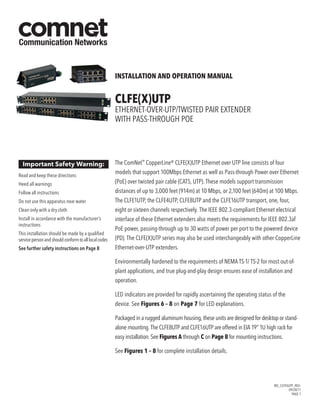 INS_CLFEXUTP_REV–
09/28/11
PAGE 1
INSTALLATION AND OPERATION MANUAL
CLFE(X)UTP
Ethernet-over-UTP/Twisted Pair Extender
with Pass-Through PoE
The ComNet™
CopperLine® CLFE(X)UTP Ethernet over UTP line consists of four
models that support 100Mbps Ethernet as well as Pass-through Power over Ethernet
(PoE) over twisted pair cable (CAT5, UTP). These models support transmission
distances of up to 3,000 feet (914m) at 10 Mbps, or 2,100 feet (640m) at 100 Mbps.
The CLFE1UTP, the CLFE4UTP, CLFE8UTP and the CLFE16UTP transport, one, four,
eight or sixteen channels respectively. The IEEE 802.3-compliant Ethernet electrical
interface of these Ethernet extenders also meets the requirements for IEEE 802.3af
PoE power, passing-through up to 30 watts of power per port to the powered device
(PD). The CLFE(X)UTP series may also be used interchangeably with other CopperLine
Ethernet-over-UTP extenders.
Environmentally hardened to the requirements of NEMA TS-1/ TS-2 for most out-of-
plant applications, and true plug-and-play design ensures ease of installation and
operation.
LED indicators are provided for rapidly ascertaining the operating status of the
device. See Figures 6 – 8 on Page 7 for LED explanations.
Packaged in a rugged aluminum housing, these units are designed for desktop or stand-
alone mounting. The CLFE8UTP and CLFE16UTP are offered in EIA 19” 1U high rack for
easy installation. See Figures A through C on Page 8 for mounting instructions.
See Figures 1 – 8 for complete installation details.
Important Safety Warning:
Read and keep these directions
Heed all warnings
Follow all instructions
Do not use this apparatus near water
Clean only with a dry cloth
Install in accordance with the manufacturer’s
instructions
This installation should be made by a qualified
servicepersonandshouldconformtoalllocalcodes
See further safety instructions on Page 8
 