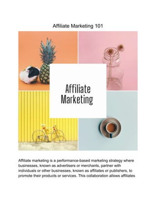 Affiliate Marketing 101
Affiliate marketing is a performance-based marketing strategy where
businesses, known as advertisers or merchants, partner with
individuals or other businesses, known as affiliates or publishers, to
promote their products or services. This collaboration allows affiliates
 