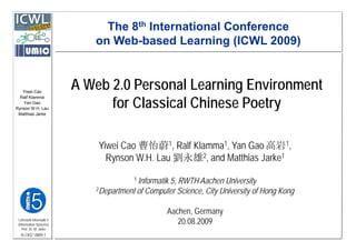 The 8th International Conference
                             on Web-based Learning (ICWL 2009)
                                Web based



   Yiwei Cao
                          A Web 2.0 Personal Learning Environment
                                for C
                                f Classical Chinese Poetry
                                             C
  Ralf Klamma
   Yan Gao
Rynson W.H. Lau
 Matthias Jarke




                              Yiwei Cao 曹怡蔚1, Ralf Klamma1, Yan Gao 高岩1,
                                Rynson W H Lau 劉永雄2, and M tthi J k 1
                                R      W.H. L           d Matthias Jarke
                                        1 Informatik
                                                  5,
                                                  5 RWTH Aachen University
                             2Department of Computer Science, City University of Hong Kong



                                                   Aachen,
                                                   Aachen Germany
 Lehrstuhl Informatik 5
 (Information Systems)                                20.08.2009
    Prof. Dr. M. Jarke
  I5-CKG*-0809-1
 