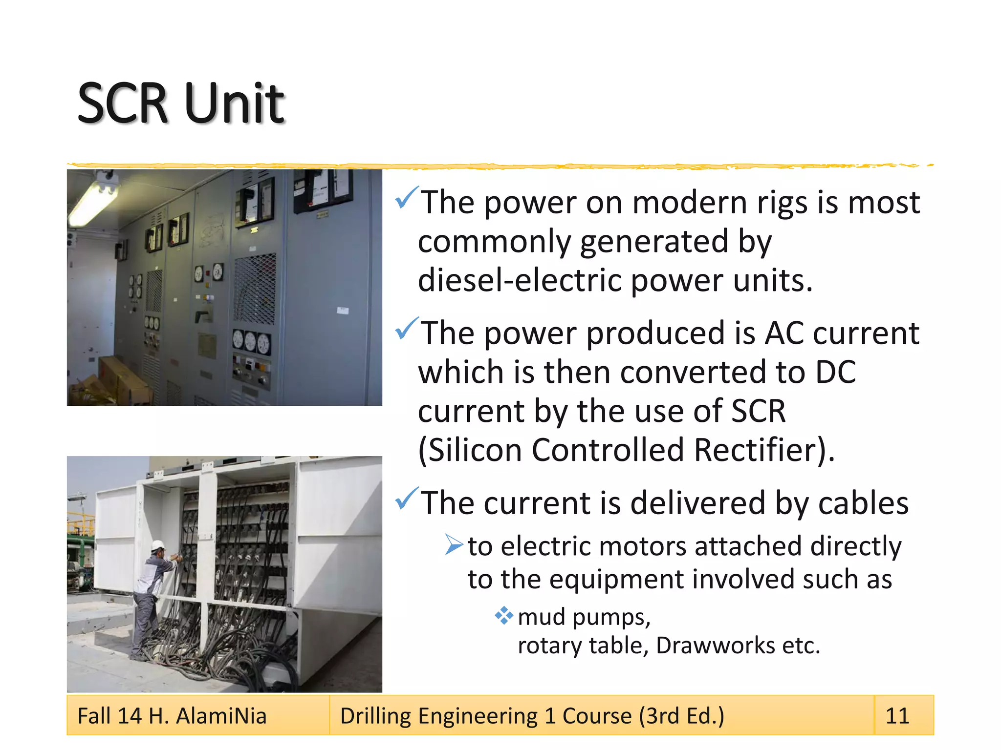 SCR Unit 
 
The power on modern rigs is most commonly generated by diesel-electric power units. 
 
The power produced is AC current which is then converted to DC current by the use of SCR (Silicon Controlled Rectifier). 
 
The current is delivered by cables 
 
to electric motors attached directly to the equipment involved such as 
 
mud pumps, rotary table, Drawworks etc. 
Fall 14 H. AlamiNia Drilling Engineering 1 Course (3rd Ed.) 11 
 