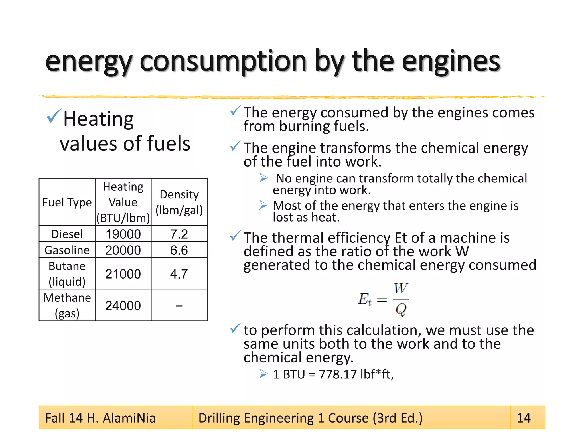 energy consumption by the engines 
 
Heating values of fuels 
 
The energy consumed by the engines comes from burning fuels. 
 
The engine transforms the chemical energy of the fuel into work. 
 
No engine can transform totally the chemical energy into work. 
 
Most of the energy that enters the engine is lost as heat. 
 
The thermal efficiency Et of a machine is defined as the ratio of the work W generated to the chemical energy consumed 
 
to perform this calculation, we must use the same units both to the work and to the chemical energy. 
 
1 BTU = 778.17 lbf*ft, 
Fall 14 H. AlamiNia Drilling Engineering 1 Course (3rd Ed.) 14 
Fuel Type 
Heating Value(BTU/lbm) 
Density(lbm/gal) 
Diesel 
19000 
7.2 
Gasoline 
20000 
6.6 
Butane (liquid) 
21000 
4.7 
Methane (gas) 
24000 
–  
