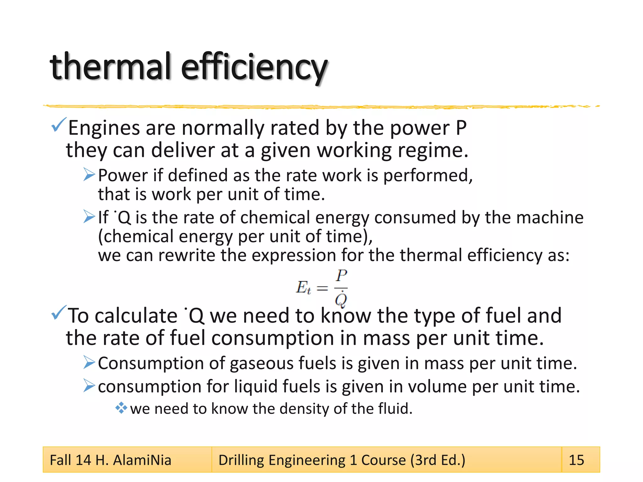 thermal efficiency 
 
Engines are normally rated by the power P they can deliver at a given working regime. 
 
Power if defined as the rate work is performed, that is work per unit of time. 
 
If ˙Q is the rate of chemical energy consumed by the machine (chemical energy per unit of time), we can rewrite the expression for the thermal efficiency as: 
 
To calculate ˙Q we need to know the type of fuel and the rate of fuel consumption in mass per unit time. 
 
Consumption of gaseous fuels is given in mass per unit time. 
 
consumption for liquid fuels is given in volume per unit time. 
 
we need to know the density of the fluid. 
Fall 14 H. AlamiNia Drilling Engineering 1 Course (3rd Ed.) 15 
 