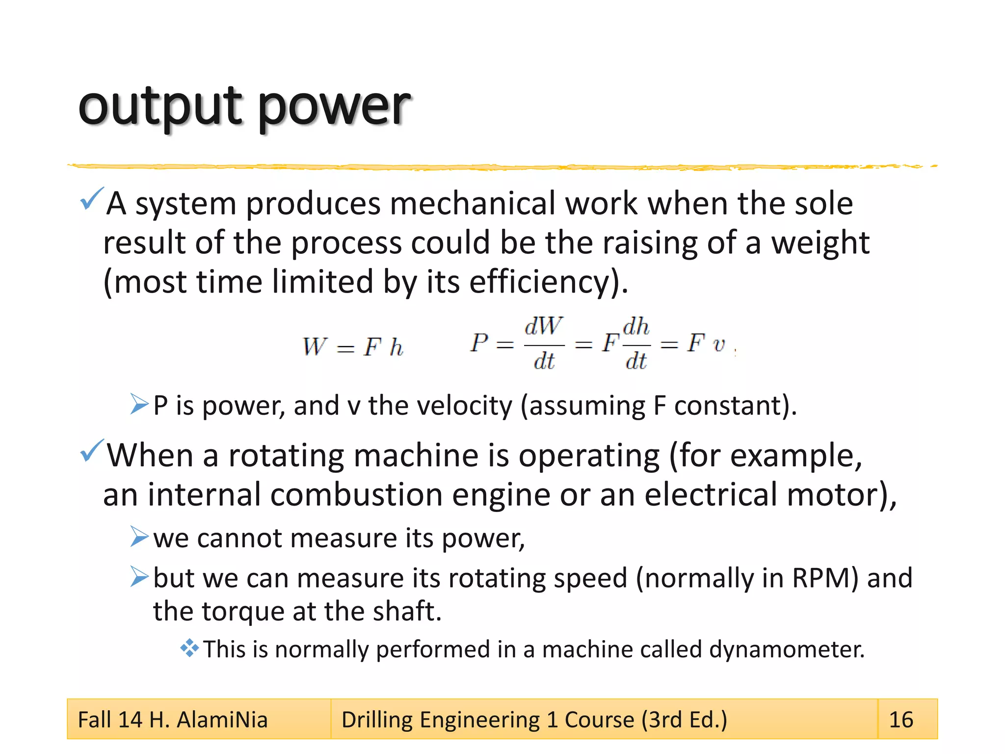 output power 
 
A system produces mechanical work when the sole result of the process could be the raising of a weight (most time limited by its efficiency). 
 
P is power, and v the velocity (assuming F constant). 
 
When a rotating machine is operating (for example, an internal combustion engine or an electrical motor), 
 
we cannot measure its power, 
 
but we can measure its rotating speed (normally in RPM) and the torque at the shaft. 
 
This is normally performed in a machine called dynamometer. Fall 14 H. AlamiNia Drilling Engineering 1 Course (3rd Ed.) 16 
 