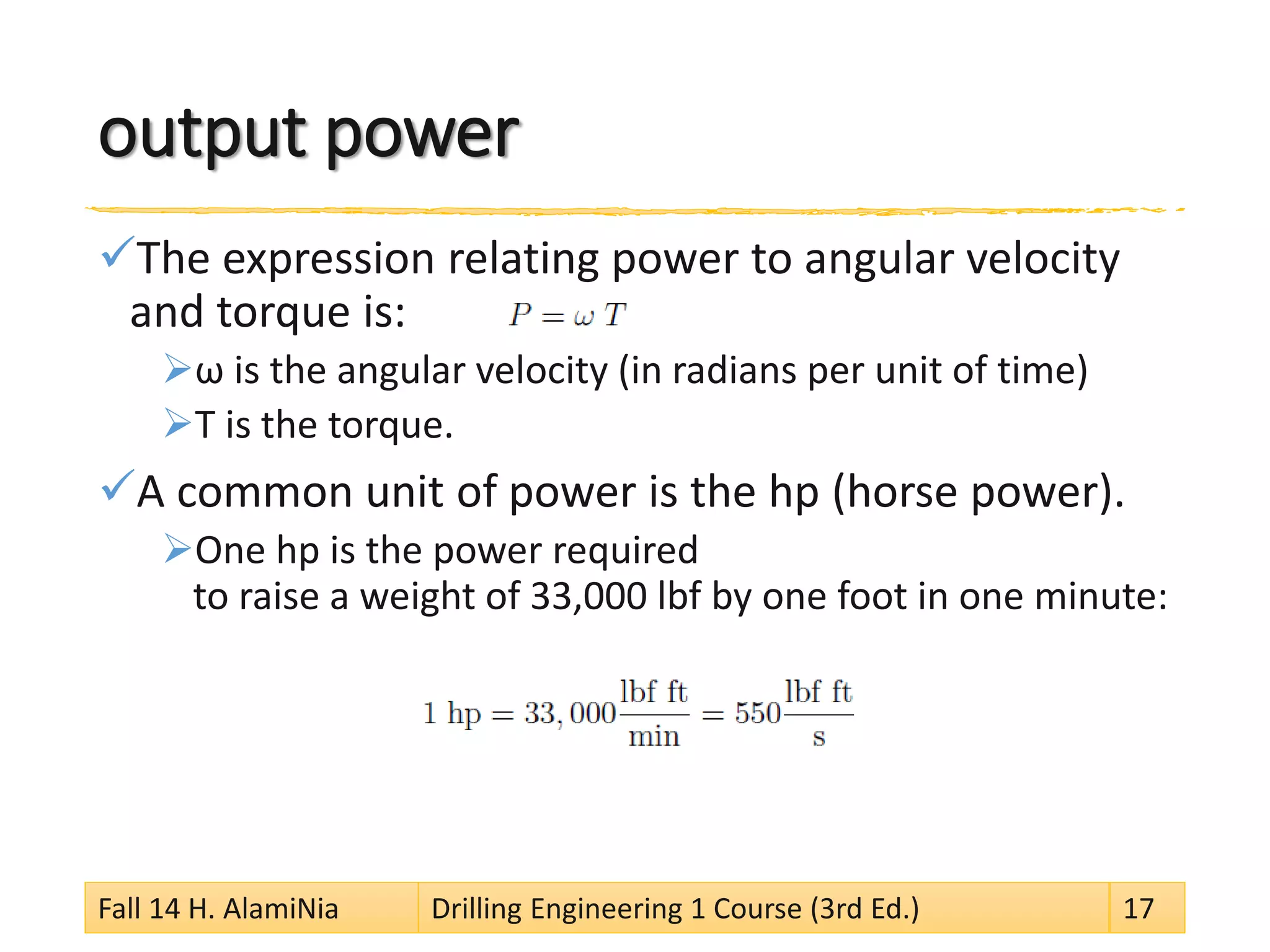 output power 
 
The expression relating power to angular velocity and torque is: 
 
ω is the angular velocity (in radians per unit of time) 
 
T is the torque. 
 
A common unit of power is the hp (horse power). 
 
One hp is the power required to raise a weight of 33,000 lbf by one foot in one minute: 
Fall 14 H. AlamiNia Drilling Engineering 1 Course (3rd Ed.) 17 
 