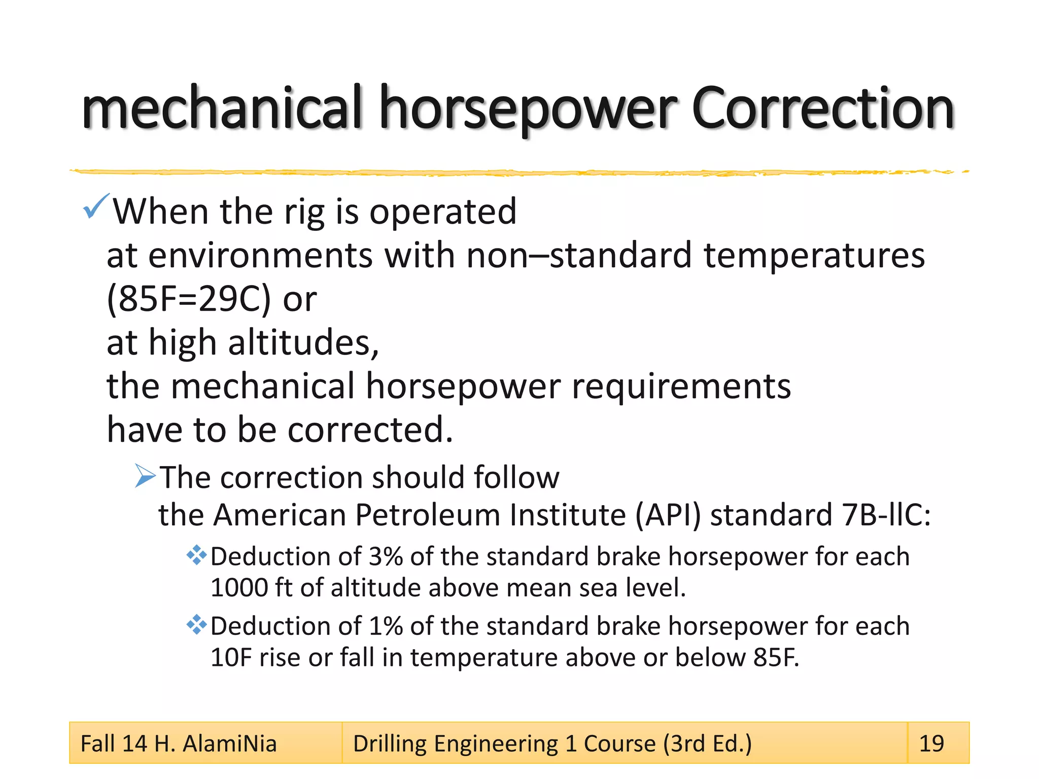 mechanical horsepower Correction 
 
When the rig is operated at environments with non–standard temperatures (85F=29C) or at high altitudes, the mechanical horsepower requirements have to be corrected. 
 
The correction should follow the American Petroleum Institute (API) standard 7B-llC: 
 
Deduction of 3% of the standard brake horsepower for each 1000 ft of altitude above mean sea level. 
 
Deduction of 1% of the standard brake horsepower for each 10F rise or fall in temperature above or below 85F. 
Fall 14 H. AlamiNia Drilling Engineering 1 Course (3rd Ed.) 19 
 