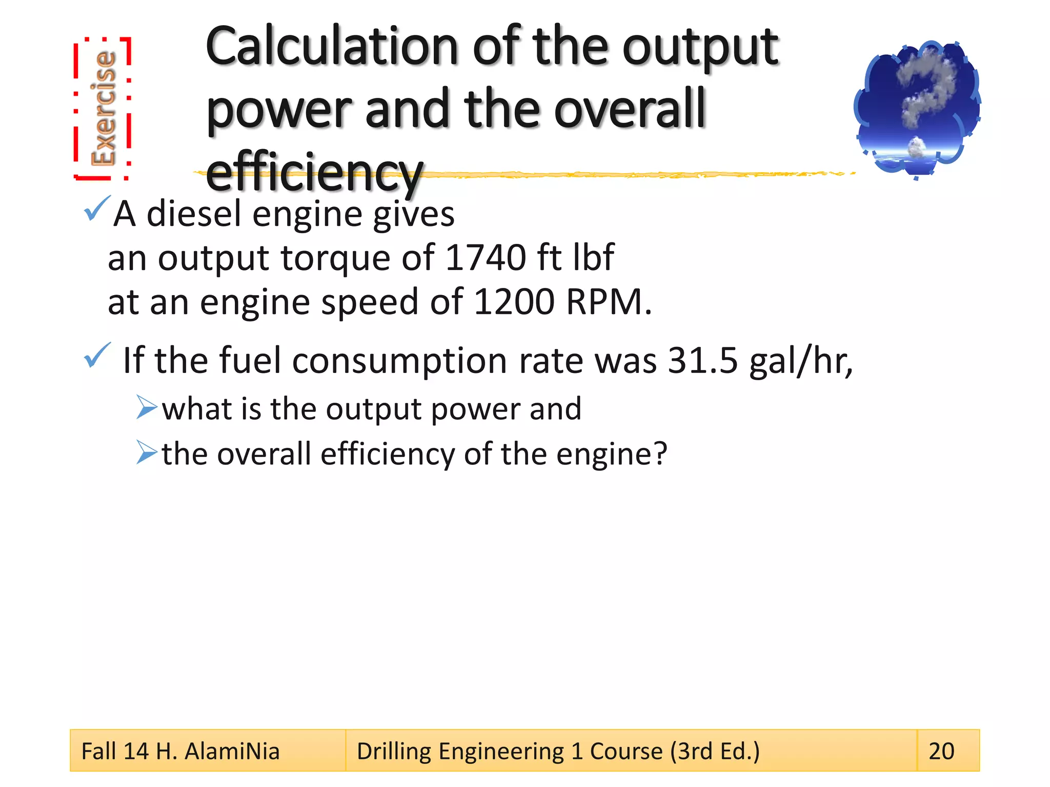 Calculation of the output power and the overall efficiency 
 
A diesel engine gives an output torque of 1740 ft lbf at an engine speed of 1200 RPM. 
 
If the fuel consumption rate was 31.5 gal/hr, 
 
what is the output power and 
 
the overall efficiency of the engine? 
Fall 14 H. AlamiNia Drilling Engineering 1 Course (3rd Ed.) 20 
 