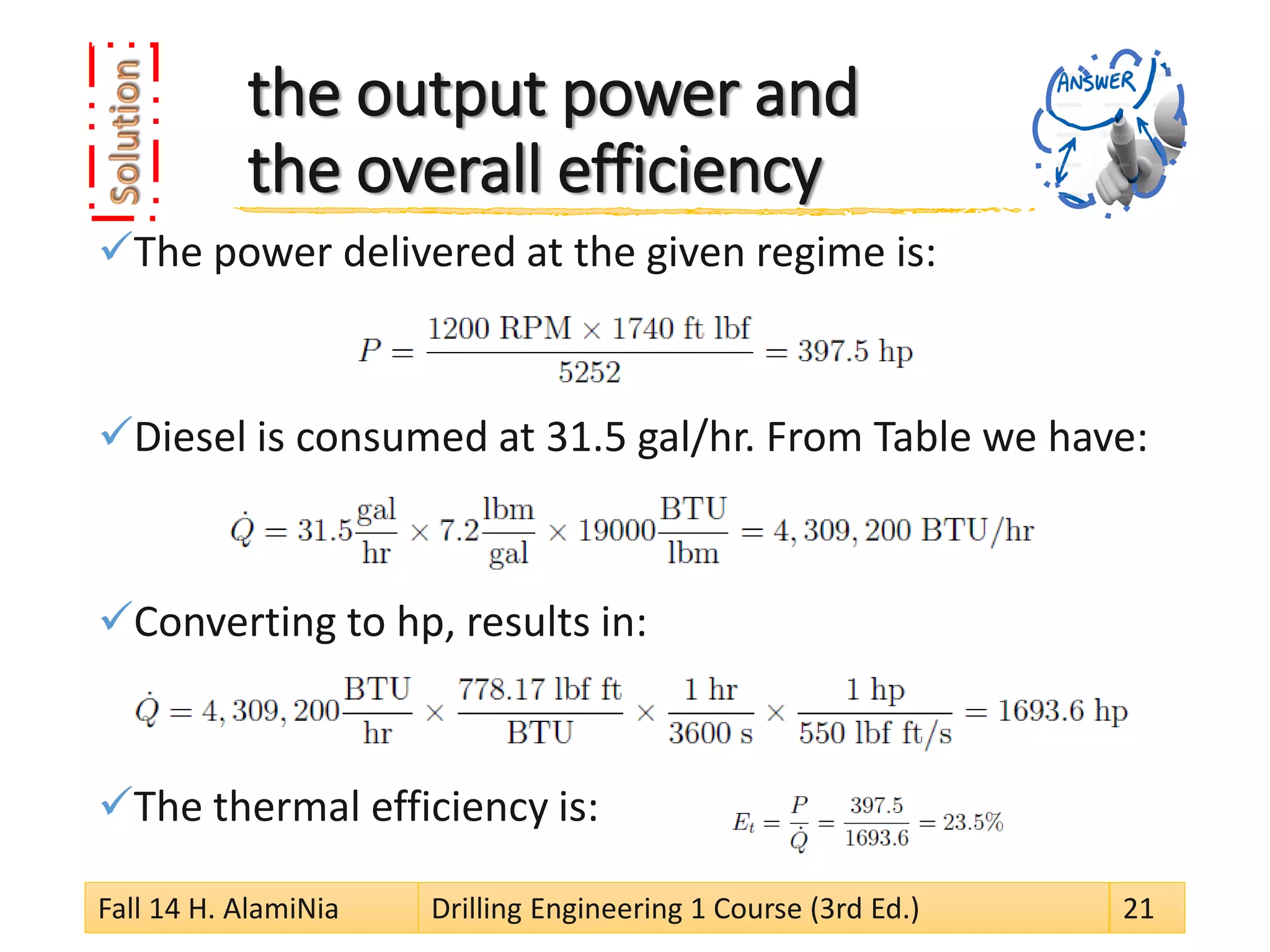 the output power and the overall efficiency 
 
The power delivered at the given regime is: 
 
Diesel is consumed at 31.5 gal/hr. From Table we have: 
 
Converting to hp, results in: 
 
The thermal efficiency is: 
Fall 14 H. AlamiNia Drilling Engineering 1 Course (3rd Ed.) 21 
 