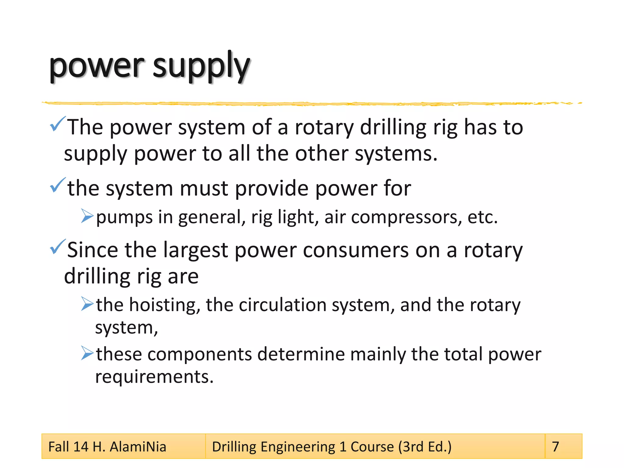 power supply 
 
The power system of a rotary drilling rig has to supply power to all the other systems. 
 
the system must provide power for 
 
pumps in general, rig light, air compressors, etc. 
 
Since the largest power consumers on a rotary drilling rig are 
 
the hoisting, the circulation system, and the rotary system, 
 
these components determine mainly the total power requirements. Fall 14 H. AlamiNia Drilling Engineering 1 Course (3rd Ed.) 7 
 