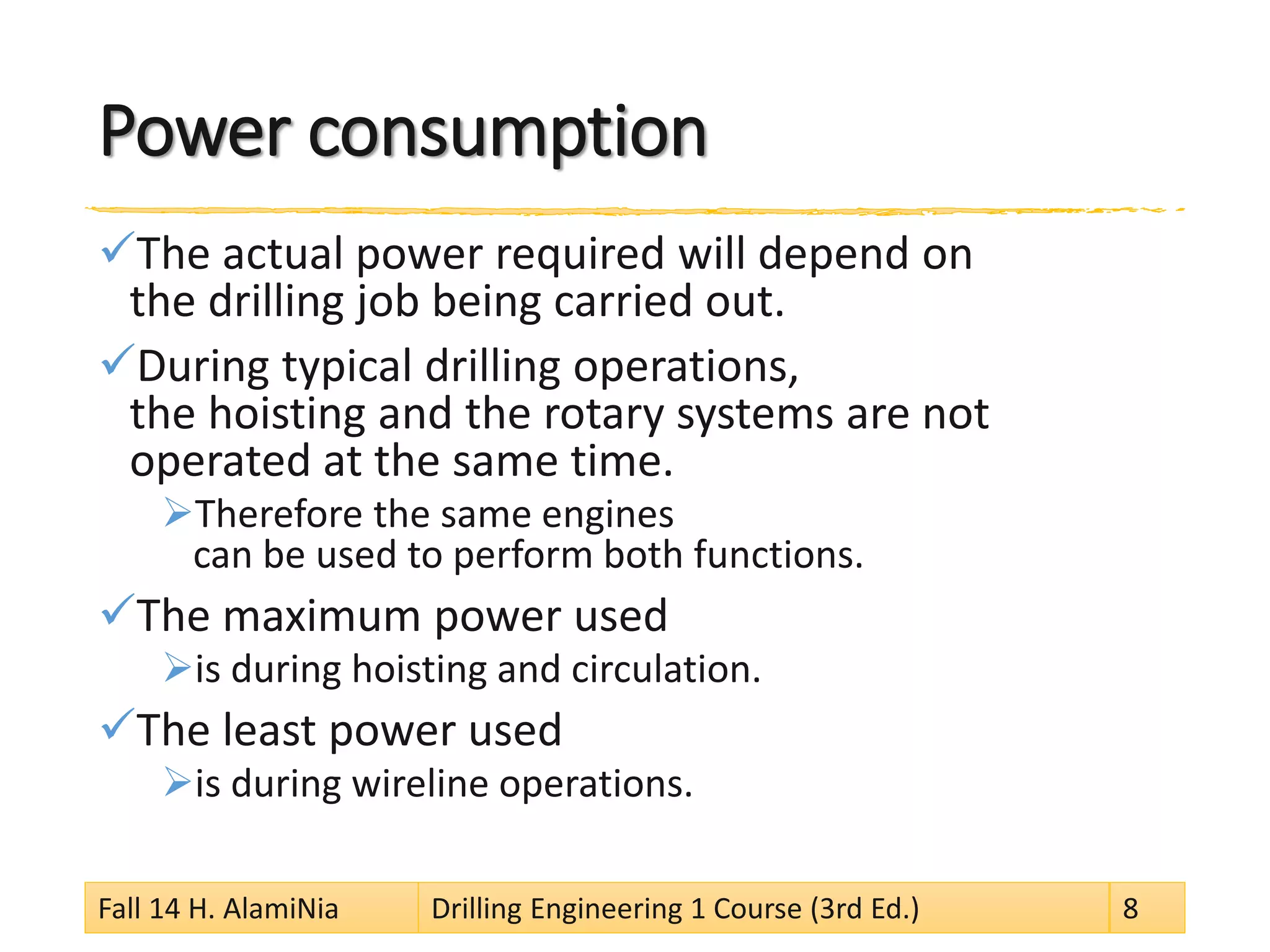 Power consumption 
 
The actual power required will depend on the drilling job being carried out. 
 
During typical drilling operations, the hoisting and the rotary systems are not operated at the same time. 
 
Therefore the same engines can be used to perform both functions. 
 
The maximum power used 
 
is during hoisting and circulation. 
 
The least power used 
 
is during wireline operations. 
Fall 14 H. AlamiNia Drilling Engineering 1 Course (3rd Ed.) 8 
 