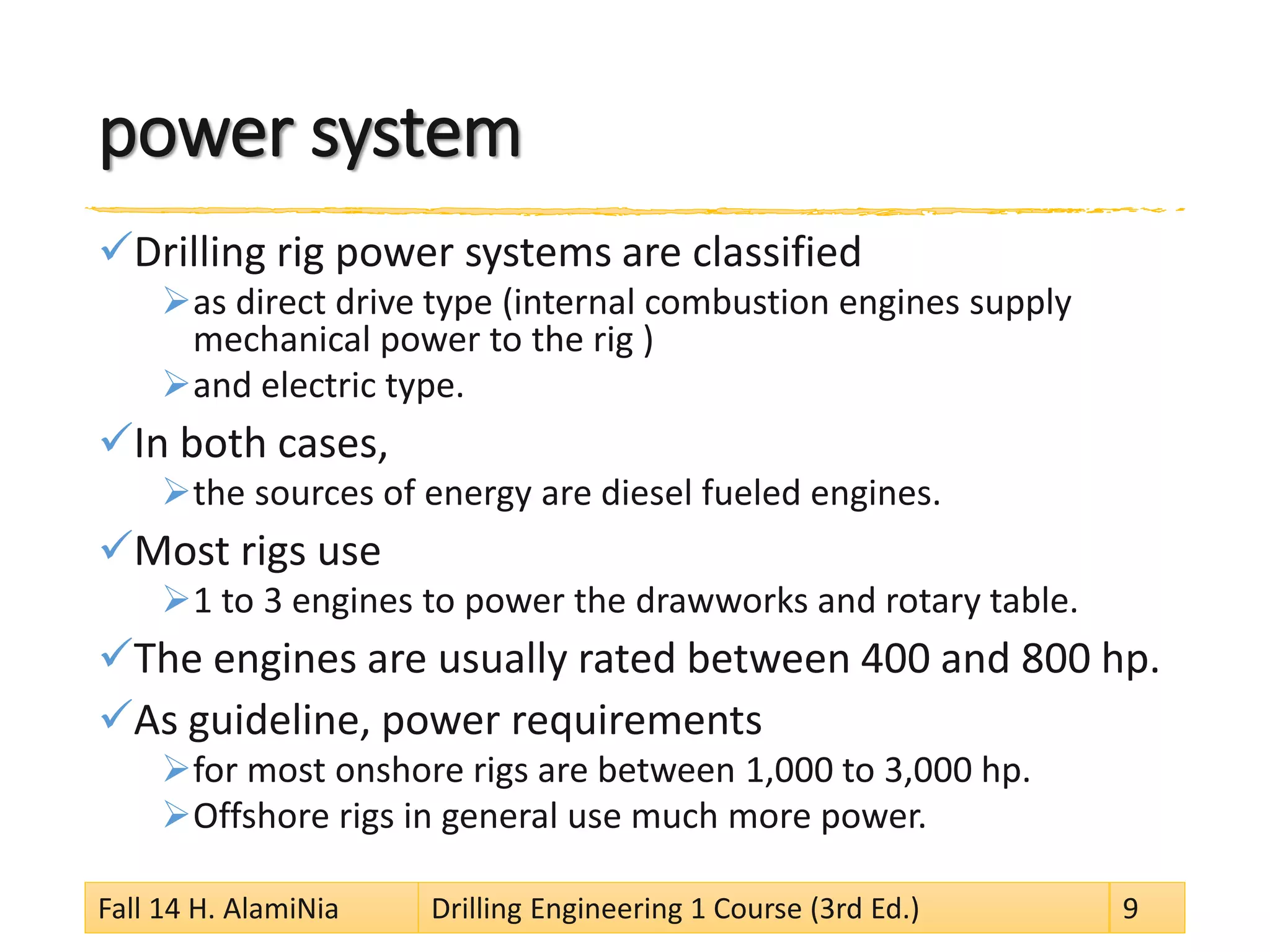 power system 
 
Drilling rig power systems are classified 
 
as direct drive type (internal combustion engines supply mechanical power to the rig ) 
 
and electric type. 
 
In both cases, 
 
the sources of energy are diesel fueled engines. 
 
Most rigs use 
 
1 to 3 engines to power the drawworks and rotary table. 
 
The engines are usually rated between 400 and 800 hp. 
 
As guideline, power requirements 
 
for most onshore rigs are between 1,000 to 3,000 hp. 
 
Offshore rigs in general use much more power. 
Fall 14 H. AlamiNia Drilling Engineering 1 Course (3rd Ed.) 9 
 