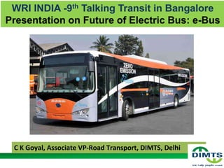 WRI INDIA -9th Talking Transit in Bangalore
Presentation on Future of Electric Bus: e-Bus
1
C K Goyal, Associate VP-Road Transport, DIMTS, Delhi
 