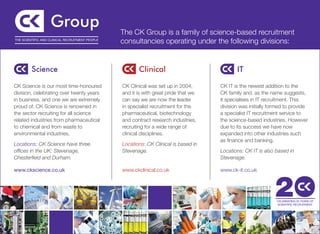 The CK Group is a family of science-based recruitment
THE SCIENTIFIC AND CLINICAL RECRUITMENT PEOPLE
                                                 consultancies operating under the following divisions:




CK Science is our most time-honoured             CK Clinical was set up in 2004,      CK IT is the newest addition to the
division, celebrating over twenty years          and it is with great pride that we   CK family and, as the name suggests,
in business, and one we are extremely            can say we are now the leader        it specialises in IT recruitment. This
proud of. CK Science is renowned in              in specialist recruitment for the    division was initially formed to provide
the sector recruiting for all science            pharmaceutical, biotechnology        a specialist IT recruitment service to
related industries from pharmaceutical           and contract research industries,    the science-based industries. However
to chemical and from waste to                    recruiting for a wide range of       due to its success we have now
environmental industries.                        clinical disciplines.                expanded into other industries such
                                                                                      as finance and banking.
Locations: CK Science have three                 Locations: CK Clinical is based in
offices in the UK: Stevenage,                    Stevenage.                           Locations: CK IT is also based in
Chesterfield and Durham.                                                              Stevenage.

www.ckscience.co.uk                              www.ckclinical.co.uk                 www.ck-it.co.uk
 