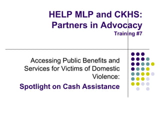HELP MLP and CKHS:
Partners in Advocacy
Training #7

Accessing Public Benefits and
Services for Victims of Domestic
Violence:

Spotlight on Cash Assistance

 