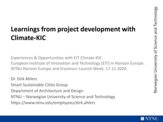 Learnings from project development with
Climate-KIC
Experiences & Opportunities with EIT Climate-KIC.
European Institute of Innovation and Technology (EIT) in Horizon Europe.
NTNU Horizon Europe and Erasmus+ Launch Week. 17.11.2020.
Dr. Dirk Ahlers
Smart Sustainable Cities Group
Department of Architecture and Design
NTNU – Norwegian University of Science and Technology
https://www.ntnu.edu/employees/dirk.ahlers
 